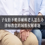 子女拒不赡养瘫痪老人怎么办？律师教您跨域维权解难题！