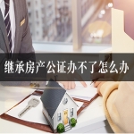 继承房产公证办不了怎么办