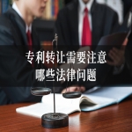 专利转让需要注意哪些法律问题？