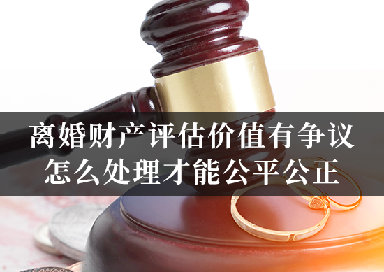 离婚财产评估价值有争议，怎么处理才能公平公正